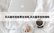 灭火器年检收费合法吗,灭火器年检挣钱吗