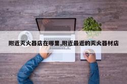 附近灭火器店在哪里,附近最近的灭火器材店
