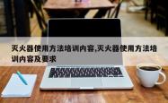 灭火器使用 *** 培训内容,灭火器使用 *** 培训内容及要求