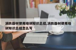 消防器材使用培训知识总结,消防器材使用培训知识总结怎么写