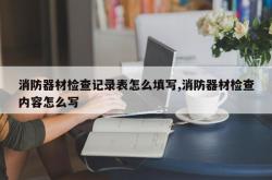 消防器材检查记录表怎么填写,消防器材检查内容怎么写