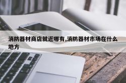 消防器材商店就近哪有,消防器材市场在什么地方