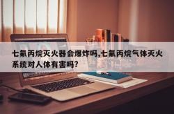 七氟丙烷灭火器会爆炸吗,七氟丙烷气体灭火系统对人体有害吗?