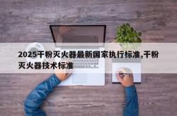2025干粉灭火器最新国家执行标准,干粉灭火器技术标准