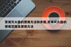 常用灭火器的使用方法和步骤,常用灭火器的使用范围及使用方法
