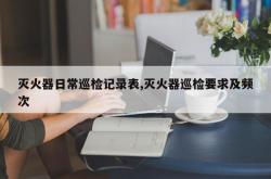 灭火器日常巡检记录表,灭火器巡检要求及频次