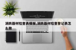消防器材检查表模板,消防器材检查登记表怎么做