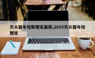 灭火器年检新规定最新,2025灭火器年检规定