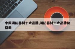 中国消防器材十大品牌,消防器材十大品牌价格表