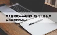灭火器新规2024年新国标是什么版本,灭火器最新标准2018