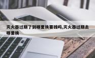 灭火器过期了到哪里换要钱吗,灭火器过期去哪里换