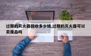 过期的灭火器回收多少钱,过期的灭火器可以卖废品吗