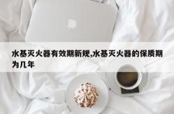 水基灭火器有效期新规,水基灭火器的保质期为几年