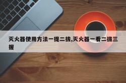 灭火器使用方法一提二拔,灭火器一看二拔三握