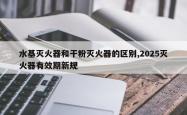 水基灭火器和干粉灭火器的区别,2025灭火器有效期新规