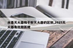 水基灭火器和干粉灭火器的区别,2025灭火器有效期新规