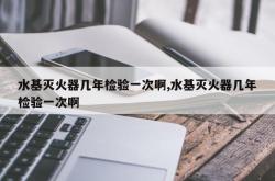 水基灭火器几年检验一次啊,水基灭火器几年检验一次啊