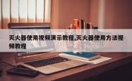 灭火器使用视频演示教程,灭火器使用方法视频教程