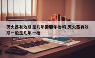 灭火器有效期是几年需要年检吗,灭火器有效期一般是几年一检
