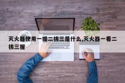 灭火器使用一提二拔三是什么,灭火器一看二拔三握