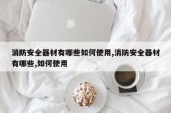 消防安全器材有哪些如何使用,消防安全器材有哪些,如何使用
