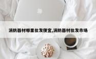 消防器材哪里批发便宜,消防器材批发市场