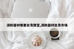 消防器材哪里批发便宜,消防器材批发市场