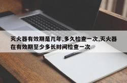 灭火器有效期是几年,多久检查一次,灭火器在有效期至少多长时间检查一次
