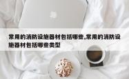 常用的消防设施器材包括哪些,常用的消防设施器材包括哪些类型