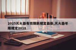 2025灭火器有效期新规定最新,灭火器年限规定2018