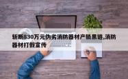 斩断830万元伪劣消防器材产销黑链,消防器材打假宣传