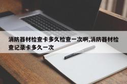 消防器材检查卡多久检查一次啊,消防器材检查记录卡多久一次