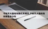 干粉灭火器有效期几年规范,干粉灭火器的有效期是多少年