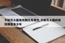 干粉灭火器有效期几年规范,干粉灭火器的有效期是多少年