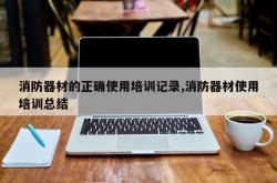 消防器材的正确使用培训记录,消防器材使用培训总结