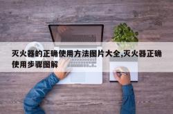 灭火器的正确使用方法图片大全,灭火器正确使用步骤图解