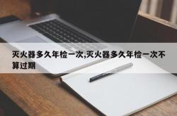 灭火器多久年检一次,灭火器多久年检一次不算过期