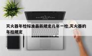 灭火器年检标准最新规定几年一检,灭火器的年检规定