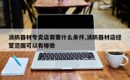 消防器材专卖店需要什么条件,消防器材店经营范围可以有哪些
