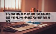灭火器新国标2025年1月执行最新标准还需要年检吗,2018新规范灭火器的有效期多久