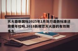 灭火器新国标2025年1月执行最新标准还需要年检吗,2018新规范灭火器的有效期多久
