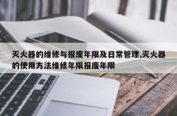 灭火器的维修与报废年限及日常管理,灭火器的使用方法维修年限报废年限