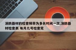 消防器材的检查频率为多长时间一次,消防器材检查表 每月几号检查完