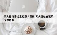 灭火器日常检查记录卡模板,灭火器检查记录卡怎么写