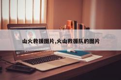 山火救援图片,火山救援队的图片