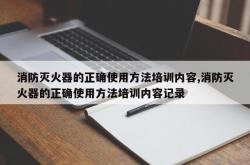 消防灭火器的正确使用方法培训内容,消防灭火器的正确使用方法培训内容记录