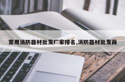 常用消防器材批发厂家排名,消防器材批发商