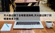 灭火器过期了去哪里更换呢,灭火器过期了到哪里换多少钱