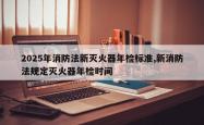 2025年消防法新灭火器年检标准,新消防法规定灭火器年检时间
