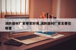 消防器材厂家哪家好用,消防器材厂家主要在哪里